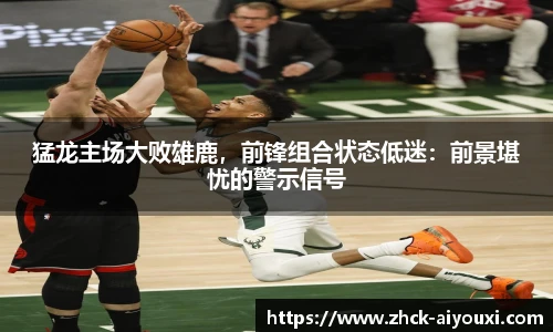 猛龙主场大败雄鹿，前锋组合状态低迷：前景堪忧的警示信号