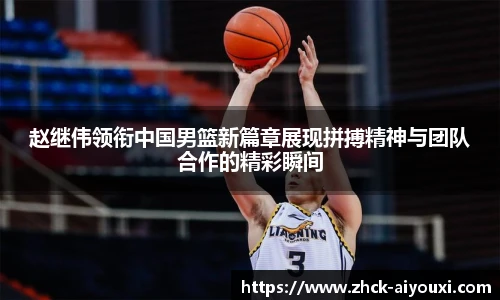 赵继伟领衔中国男篮新篇章展现拼搏精神与团队合作的精彩瞬间